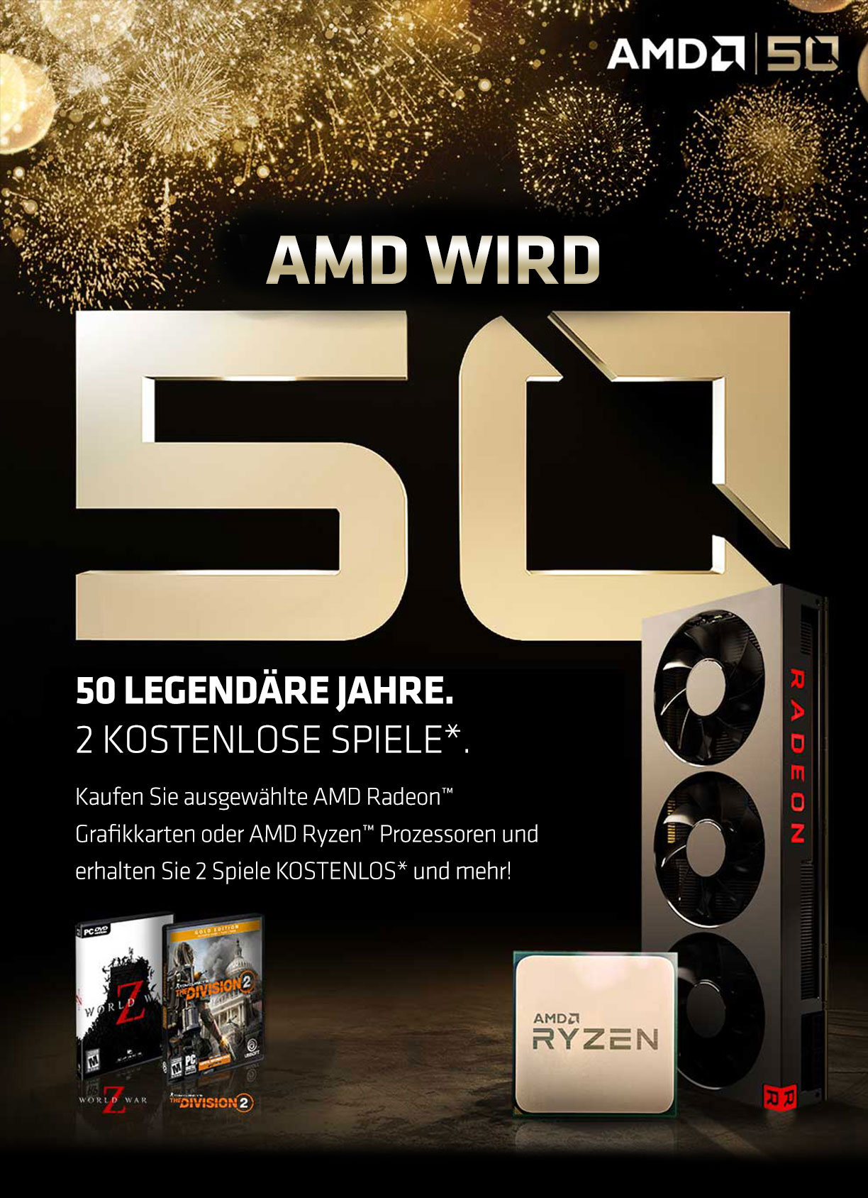 AMD WIRD 50 - 50 Legendäre Jahre. 2 kostenlose Spiele. Kaufen Sie ausgewählte AMD Radeon™ Grafikkarten oder AMD Ryzen™ Prozessoren und erhalten Sie 2 Spiele KOSTENLOS und mehr! AMD WIRD 50 - 50 Legendäre Jahre. 2 kostenlose Spiele. Kaufen Sie ausgewählte AMD Radeon™ Grafikkarten oder AMD Ryzen™ Prozessoren und erhalten Sie 2 Spiele KOSTENLOS und mehr!